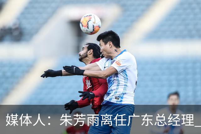 媒体人：朱芳雨离任广东总经理 接任人暂无消息但引援神话难复制