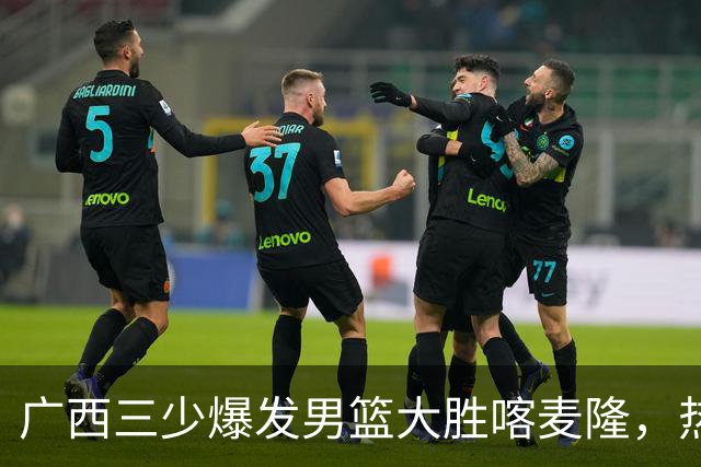 广西三少爆发男篮大胜喀麦隆，热身赛强势需延续到正赛