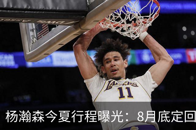 杨瀚森今夏行程曝光：8月底定回国迎战黎巴嫩，再折返美国备战NBA
