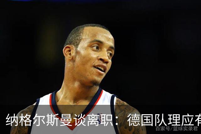 纳格尔斯曼谈离职：德国队理应有一个新的开始，向球迷们表示抱歉