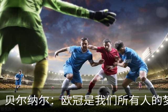 贝尔纳尔：欧冠是我们所有人的梦想 我愿意现在签约终身效力巴萨