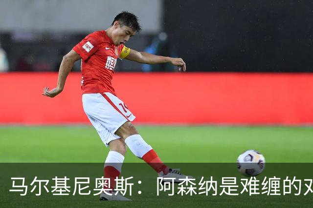 马尔基尼奥斯：阿森纳是难缠的对手 冲击皇马三连冠？下赛季再看